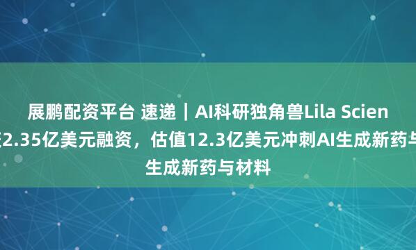 展鹏配资平台 速递｜AI科研独角兽Lila Sciences获2.35亿美元融资，估值12.3亿美元冲刺AI生成新药与材料