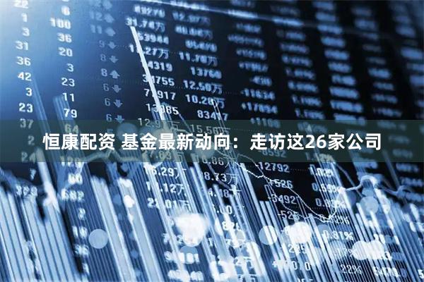 恒康配资 基金最新动向：走访这26家公司