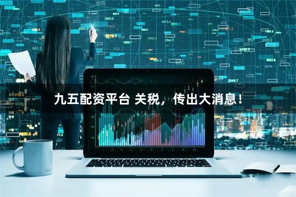 九五配资平台 关税，传出大消息！