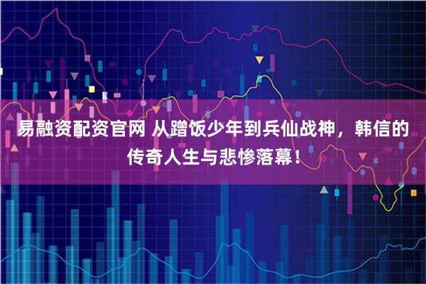 易融资配资官网 从蹭饭少年到兵仙战神，韩信的传奇人生与悲惨落幕！