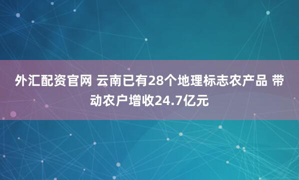 外汇配资官网 云南已有28个地理标志农产品 带动农户增收24.7亿元