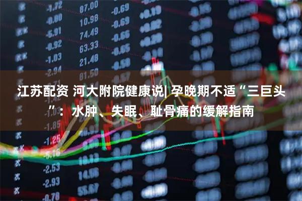 江苏配资 河大附院健康说| 孕晚期不适“三巨头”：水肿、失眠、耻骨痛的缓解指南