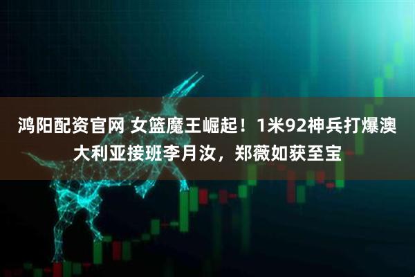 鸿阳配资官网 女篮魔王崛起！1米92神兵打爆澳大利亚接班李月汝，郑薇如获至宝