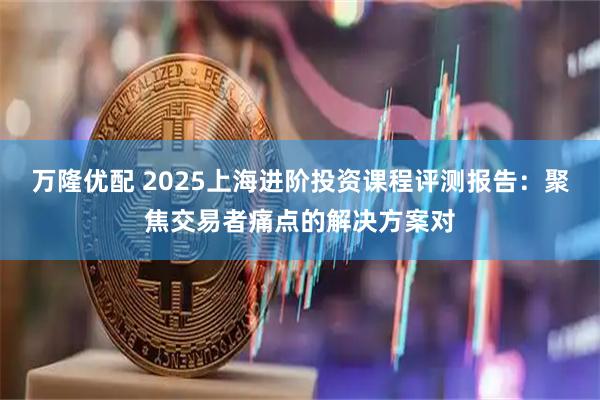万隆优配 2025上海进阶投资课程评测报告：聚焦交易者痛点的解决方案对