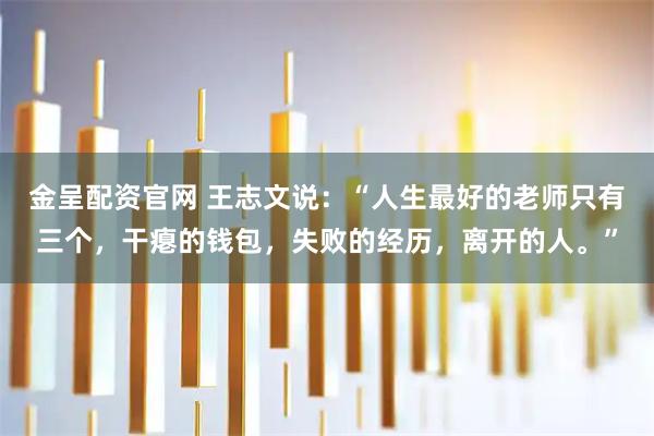 金呈配资官网 王志文说：“人生最好的老师只有三个，干瘪的钱包，失败的经历，离开的人。”