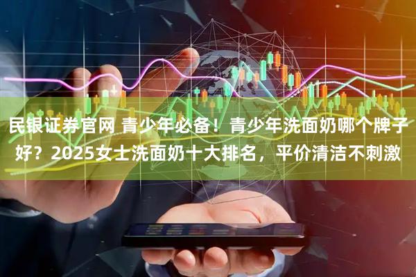 民银证券官网 青少年必备！青少年洗面奶哪个牌子好？2025女士洗面奶十大排名，平价清洁不刺激