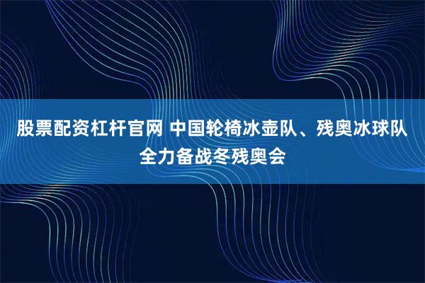 股票配资杠杆官网 中国轮椅冰壶队、残奥冰球队全力备战冬残奥会
