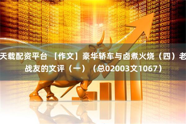 天载配资平台 【作文】豪华轿车与卤煮火烧（四）老战友的文评（一）（总02003文1067）