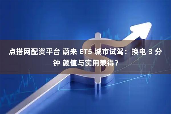 点搭网配资平台 蔚来 ET5 城市试驾：换电 3 分钟 颜值与实用兼得？
