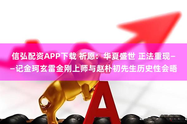 信弘配资APP下载 祈愿：华夏盛世 正法重现——记金珂玄雷金刚上师与赵朴初先生历史性会晤