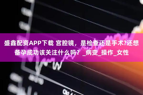 盛鑫配资APP下载 宫腔镜，是检查还是手术?还想备孕成功该关注什么吗？_病变_操作_女性