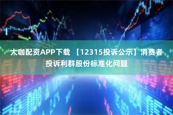 大咖配资APP下载 【12315投诉公示】消费者投诉利群股份标准化问题