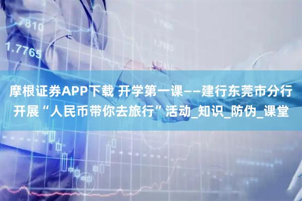 摩根证券APP下载 开学第一课——建行东莞市分行开展“人民币带你去旅行”活动_知识_防伪_课堂