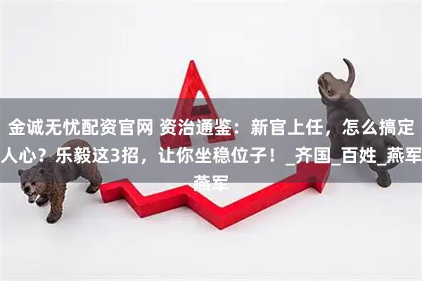 金诚无忧配资官网 资治通鉴：新官上任，怎么搞定人心？乐毅这3招，让你坐稳位子！_齐国_百姓_燕军