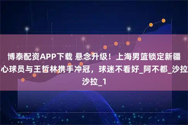 博泰配资APP下载 悬念升级！上海男篮锁定新疆核心球员与王哲林携手冲冠，球迷不看好_阿不都_沙拉_1