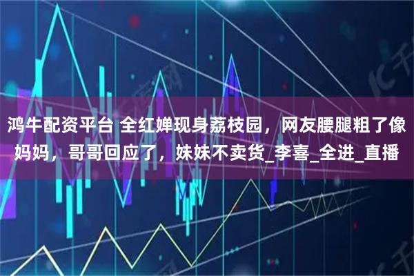 鸿牛配资平台 全红婵现身荔枝园，网友腰腿粗了像妈妈，哥哥回应了，妹妹不卖货_李喜_全进_直播