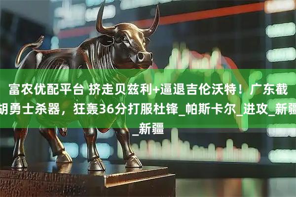 富农优配平台 挤走贝兹利+逼退吉伦沃特！广东截胡勇士杀器，狂轰36分打服杜锋_帕斯卡尔_进攻_新疆
