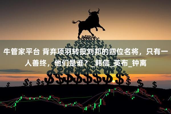 牛管家平台 背弃项羽转投刘邦的四位名将，只有一人善终，他们是谁？_韩信_英布_钟离