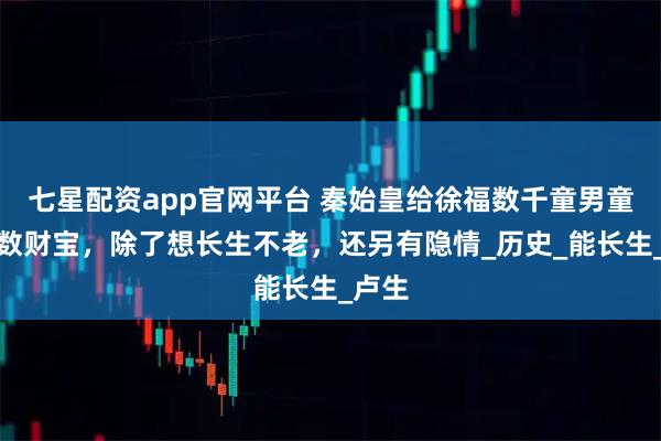 七星配资app官网平台 秦始皇给徐福数千童男童女无数财宝，除了想长生不老，还另有隐情_历史_能长生_卢生