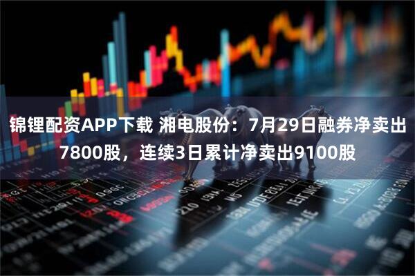 锦锂配资APP下载 湘电股份：7月29日融券净卖出7800股，连续3日累计净卖出9100股