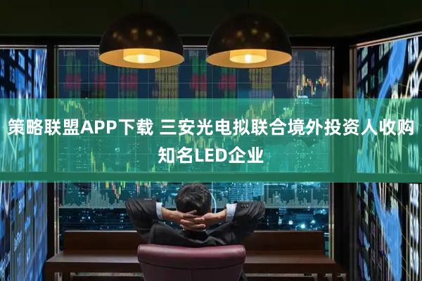 策略联盟APP下载 三安光电拟联合境外投资人收购知名LED企业