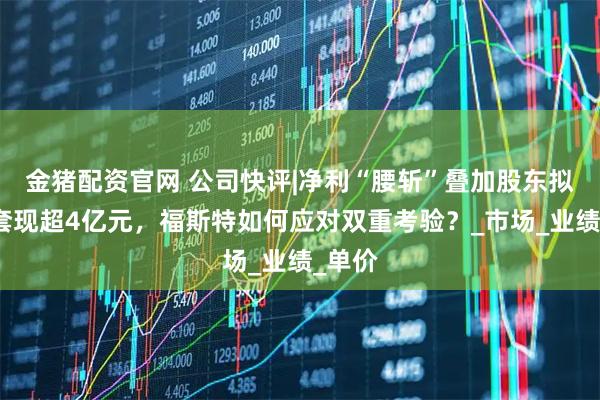 金猪配资官网 公司快评|净利“腰斩”叠加股东拟减持套现超4亿元，福斯特如何应对双重考验？_市场_业绩_单价