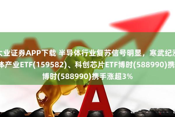 大业证券APP下载 半导体行业复苏信号明显，寒武纪涨停，半导体产业ETF(159582)、科创芯片ETF博时(588990)携手涨超3%