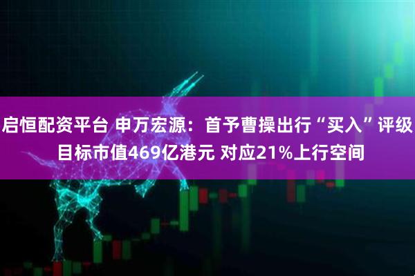 启恒配资平台 申万宏源：首予曹操出行“买入”评级 目标市值469亿港元 对应21%上行空间