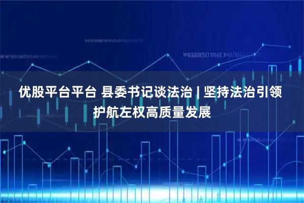 优股平台平台 县委书记谈法治 | 坚持法治引领 护航左权高质量发展