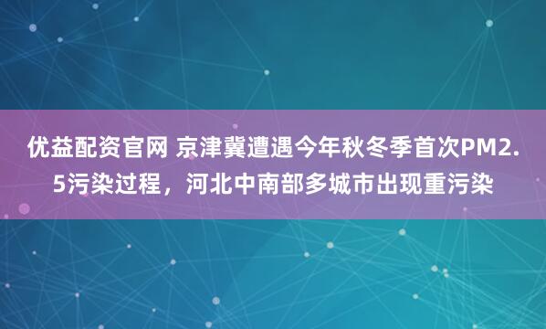 优益配资官网 京津冀遭遇今年秋冬季首次PM2.5污染过程，河北中南部多城市出现重污染