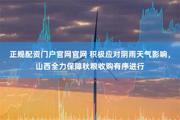 正规配资门户官网官网 积极应对阴雨天气影响，山西全力保障秋粮收购有序进行